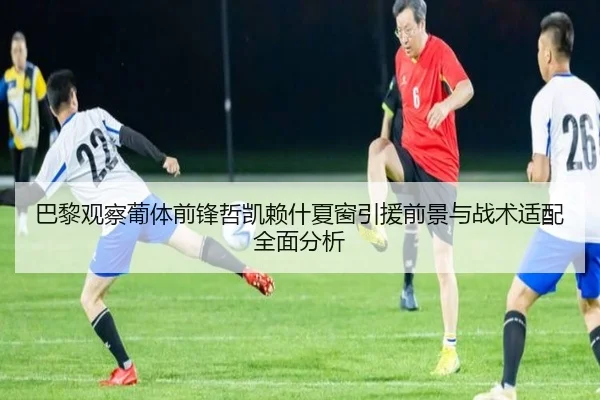 巴黎观察葡体前锋哲凯赖什夏窗引援前景与战术适配全面分析